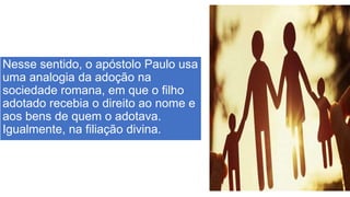 Nesse sentido, o apóstolo Paulo usa
uma analogia da adoção na
sociedade romana, em que o filho
adotado recebia o direito ao nome e
aos bens de quem o adotava.
Igualmente, na filiação divina.
 
