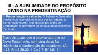III - A SUBLIMIDADE DO PROPÓSITO
DIVINO NA PREDESTINAÇÃO
1. Predestinação e salvação. O Soberano Deus não
predestinou incondicionalmente pessoa alguma à
condenação eterna, mas deseja que todos se
arrependam e convertam-se de seus maus caminhos
(At 17.30).
Nas seis vezes que a palavra aparece no
Novo Testamento, nenhuma delas faz
referência a condenação de pecadores. (At
4.28; Rm 8.29,30; 1 Co 2.7; Ef 1.5,11) .
 