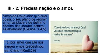 III - 2. Predestinação e o amor.
Antes de Deus criar qualquer
coisa, o seu plano de redimir
a humanidade e de definir o
destino dos crentes estava
estabelecido (Efésios: 1.4,5).
Foi por amor que Ele nos
elegeu e nos predestinou
em Cristo ( Rm8,29)
 