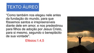 TEXTO ÁUREO
“Como também nos elegeu nele antes
da fundação do mundo, para que
fôssemos santos e irrepreensíveis
diante dele em amor, e nos predestinou
para filhos de adoção por Jesus Cristo,
para si mesmo, segundo o beneplácito
de sua vontade".
Efésios:1.4,5
 
