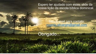 Espero ter ajudado com estes slide da
nossa lição da escola bíblica dominical.
Meu E-mail para contato:
rogerio.silvargm@gmail.com
Obrigado...
 