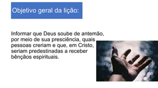 Objetivo geral da lição:
Informar que Deus soube de antemão,
por meio de sua presciência, quais
pessoas creriam e que, em Cristo,
seriam predestinadas a receber
bênçãos espirituais.
 