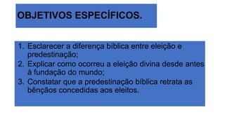 OBJETIVOS ESPECÍFICOS.
1. Esclarecer a diferença bíblica entre eleição e
predestinação;
2. Explicar como ocorreu a eleição divina desde antes
à fundação do mundo;
3. Constatar que a predestinação bíblica retrata as
bênçãos concedidas aos eleitos.
 