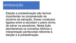 INTRODUÇÃO
Eleição e predestinação são termos
importantes na compreensão da
doutrina da salvação. Esses vocábulos
ligados entre si elucidam o plano divino
de salvar os pecadores. Nesta lição
abordaremos os conceitos bíblicos e
interpretação pentecostal referente à
eleição e à predestinação.
 