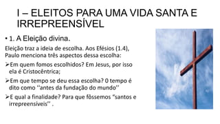 I – ELEITOS PARA UMA VIDA SANTA E
IRREPREENSÍVEL
• 1. A Eleição divina.
Eleição traz a ideia de escolha. Aos Efésios (1.4),
Paulo menciona três aspectos dessa escolha:
Em quem fomos escolhidos? Em Jesus, por isso
ela é Cristocêntrica;
Em que tempo se deu essa escolha? 0 tempo é
dito como ‘‘antes da fundação do mundo’’
E qual a finalidade? Para que fôssemos “santos e
irrepreensíveis’’ .
 