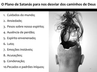 O Plano de Satanás para nos desviar dos caminhos de Deus
1. Cuidados do mundo;
2. Ansiedade;
3. Pesos sobre nosso espirito;
4. Ausência de perdão;
5. Espirito envenenado;
6. Luto;
7. Emoções instáveis;
8. Acusações;
9. Condenação;
10.Pecados e padrões iníquos; 16
 