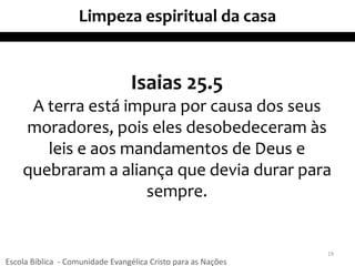 Limpeza espiritual da casa
Isaias 25.5
A terra está impura por causa dos seus
moradores, pois eles desobedeceram às
leis e aos mandamentos de Deus e
quebraram a aliança que devia durar para
sempre.
19
Escola Bíblica - Comunidade Evangélica Cristo para as Nações
 