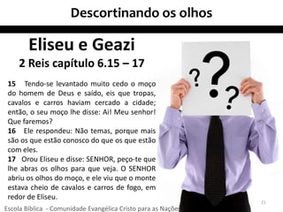 Descortinando os olhos
21
Eliseu e Geazi
2 Reis capítulo 6.15 – 17
15 Tendo-se levantado muito cedo o moço
do homem de Deus e saído, eis que tropas,
cavalos e carros haviam cercado a cidade;
então, o seu moço lhe disse: Ai! Meu senhor!
Que faremos?
16 Ele respondeu: Não temas, porque mais
são os que estão conosco do que os que estão
com eles.
17 Orou Eliseu e disse: SENHOR, peço-te que
lhe abras os olhos para que veja. O SENHOR
abriu os olhos do moço, e ele viu que o monte
estava cheio de cavalos e carros de fogo, em
redor de Eliseu.
Escola Bíblica - Comunidade Evangélica Cristo para as Nações
 