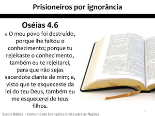 Prisioneiros por ignorância
3
Oséias 4.6
6 O meu povo foi destruído,
porque lhe faltou o
conhecimento; porque tu
rejeitaste o conhecimento,
também eu te rejeitarei,
para que não sejas
sacerdote diante de mim; e,
visto que te esqueceste da
lei do teu Deus, também eu
me esquecerei de teus
filhos.
Escola Bíblica - Comunidade Evangélica Cristo para as Nações
 