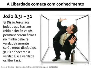 A Liberdade começa com conhecimento
João 8.31 – 32
31 Disse Jesus aos
judeus que haviam
crido nele: Se vocês
permanecerem firmes
na minha palavra,
verdadeiramente
serão meus discípulos.
32 E conhecerão a
verdade, e a verdade
os libertará.
7
Escola Bíblica - Comunidade Evangélica Cristo para as Nações
 