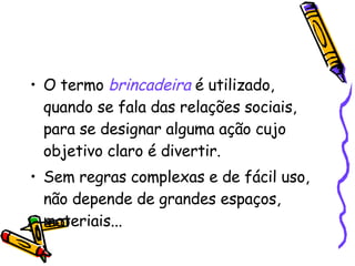 O termo  brincadeira   é utilizado, quando se fala das relações sociais, para se designar alguma ação cujo objetivo claro é divertir. Sem regras complexas e de fácil uso, não depende de grandes espaços, materiais... 