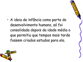 A ideia de infância como parte do desenvolvimento humano, só foi consolidada depois da idade média o que permitiu que tempos mais tarde fossem criados estudos para ela. 
