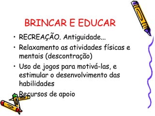 BRINCAR E EDUCAR RECREAÇÃO. Antiguidade... Relaxamento as atividades físicas e mentais (descontração) Uso de jogos para motivá-las, e estimular o desenvolvimento das habilidades Recursos de apoio 