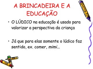 A BRINCADEIRA E A EDUCAÇÃO O LÚDICO na educação é usado para valorizar a perspectiva da criança Já que para elas somente o lúdico faz sentido, ex. comer,  mimi ... 