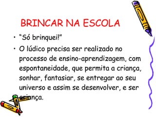 BRINCAR NA ESCOLA “Só brinquei!” O lúdico precisa ser realizado no processo de ensino-aprendizagem, com espontaneidade, que permita a criança, sonhar, fantasiar, se entregar ao seu universo e assim se desenvolver, e ser criança. 