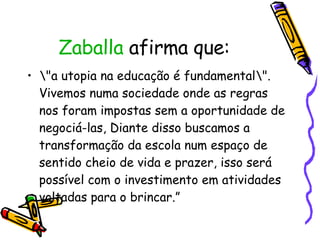 Zaballa  afirma que: \"a utopia na educação é fundamental\". Vivemos numa sociedade onde as regras nos foram impostas sem a oportunidade de negociá-las, Diante disso buscamos a transformação da escola num espaço de sentido cheio de vida e prazer, isso será possível com o investimento em atividades voltadas para o brincar.”  