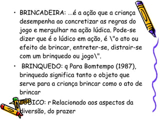 BRINCADEIRA:  é a ação que a criança desempenha ao concretizar as regras do jogo e mergulhar na ação lúdica. Pode-se dizer que é o lúdico em ação, é \"o ato ou efeito de brincar, entreter-se, distrair-se com um brinquedo ou jogo\". BRINQUEDO:  Para Bomtempo (1987), brinquedo significa tanto o objeto que serve para a criança brincar como o ato de brincar  LÚDICO:  Relacionado aos aspectos da diversão, do prazer  