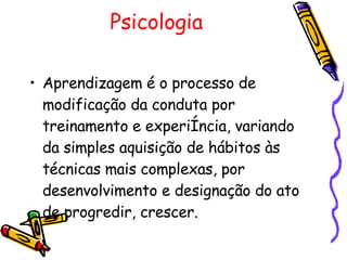 Psicologia Aprendizagem é o processo de modificação da conduta por treinamento e experiência, variando da simples aquisição de hábitos às técnicas mais complexas, por desenvolvimento e designação do ato de progredir, crescer.  
