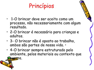 Princípios  1-O brincar deve ser aceito como um processo, não necessariamente com algum resultado.  2-O brincar é necessário para crianças e adultos.  3- O brincar não é oposto ao trabalho, ambos são partes de nossa vida. •  4-O brincar sempre estruturado pelo ambiente, pelos materiais ou contexto que ocorre.  