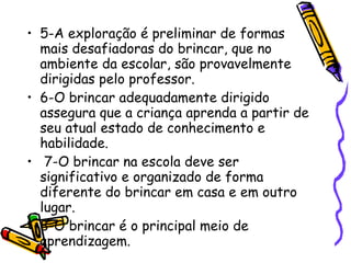 5-A exploração é preliminar de formas mais desafiadoras do brincar, que no ambiente da escolar, são provavelmente dirigidas pelo professor.  6-O brincar adequadamente dirigido assegura que a criança aprenda a partir de seu atual estado de conhecimento e habilidade.  7-O brincar na escola deve ser significativo e organizado de forma diferente do brincar em casa e em outro lugar.  8-O brincar é o principal meio de aprendizagem.  