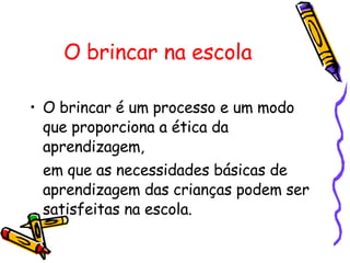 O brincar na escola O brincar é um processo e um modo que proporciona a ética da aprendizagem,  em que as necessidades básicas de aprendizagem das crianças podem ser satisfeitas na escola.  