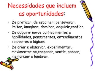 Necessidades que incluem as oportunidades : De praticar, de escolher, perseverar, imitar, imaginar, dominar, adquirir,confiar. De adquirir novos conhecimentos e habilidades, pensamentos, entendimentos coerentes e lógicos. De criar e observar, experimentar,  movimentar-se,cooperar, sentir, pensar, memorizar e lembrar.  