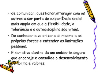 de comunicar, questionar,interagir com os outros e ser parte de experiência social mais ampla em que a flexibilidade, a tolerância e a autodisciplina são vitais.  De conhecer e valorizar a si mesmo e as próprias forças e entender as limitações pessoais.  E ser ativo dentro de um ambiente seguro que encoraje e consolide o desenvolvimento de norma e valores.  