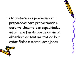 Os professores precisam estar preparados para proporcionar o desenvolvimento das capacidades infantis, a fim de que as crianças obtenham os sentimentos de bem estar físico e mental desejados.  