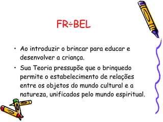 FRÖBEL Ao introduzir o brincar para educar e desenvolver a criança.  Sua Teoria pressupõe que o brinquedo permite o estabelecimento de relações entre os objetos do mundo cultural e a natureza, unificados pelo mundo espiritual.  