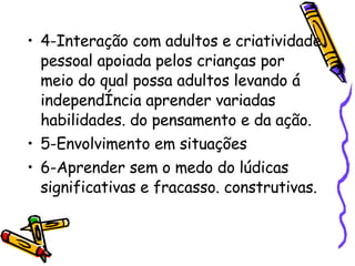 4-Interação com adultos e criatividade pessoal apoiada pelos crianças por meio do qual possa adultos levando á independência aprender variadas habilidades. do pensamento e da ação.  5-Envolvimento em situações  6-Aprender sem o medo do lúdicas significativas e fracasso. construtivas.  
