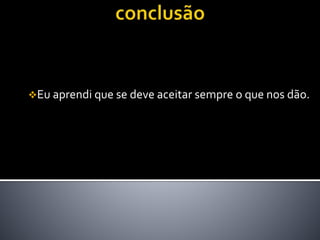 Eu aprendi que se deve aceitar sempre o que nos dão.
 