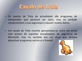 Os cavalos de Tróia da actualidade são programas de computador que parecem ser úteis, mas na verdade comprometem a sua segurança e causam muitos danos.Um cavalo de Tróia recente apresentava-se como um email com anexos de supostas actualizações de segurança da Microsoft, mas na verdade era um vírus que tentava desactivar programas antivírus e firewall.Cavalo de Tróia