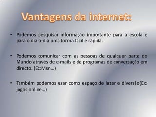 Vantagens da internet:Podemos pesquisar informação importante para a escola e para o dia-a-dia uma forma fácil e rápida. Podemos comunicar com as pessoas de qualquer parte do Mundo através de e-mails e de programas de conversação em directo. (Ex:Msn…)Também podemos usar como espaço de lazer e diversão(Ex: jogos online…)