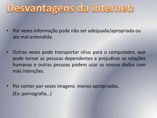 Desvantagens da internet:Por vezes informação pode não ser adequada/apropriada ou ate mal-entendida.Outras vezes pode transportar vírus para o computador, que pode tornar as pessoas dependentes e prejudicar as relações humanas e outras pessoas podem usar os nossos dados com más intenções.Por conter por vezes imagens  menos apropriadas. 	(Ex: pornografia…)