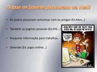 O que os jovens procuram na Net? Os jovens procuram comunicar com os amigos (Ex:Msn…)Também as paginas pessoais (Ex:Hi5…)Pesquisar informação para trabalhos.Diversão (Ex: jogos online…)