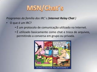 MSN/Chat´sProgramas da família dos IRC´s (Internet Relay Chat )O que é um IRC? É um protocolo de comunicação utilizado na Internet. É utilizado basicamente como chat e troca de arquivos, permitindo a conversa em grupo ou privada. 