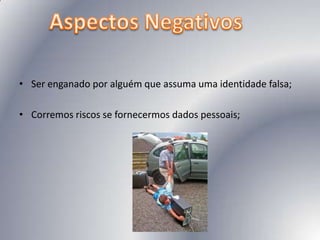 Ser enganado por alguém que assuma uma identidade falsa; Corremos riscos se fornecermos dados pessoais; Aspectos Negativos