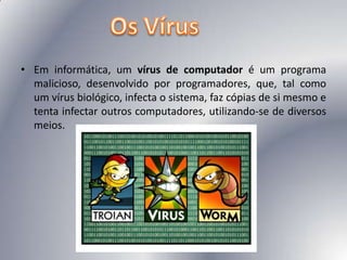 Em informática, um vírus de computador é um programa malicioso, desenvolvido por programadores, que, tal como um vírus biológico, infecta o sistema, faz cópias de si mesmo e tenta infectar outros computadores, utilizando-se de diversos meios.Os Vírus
