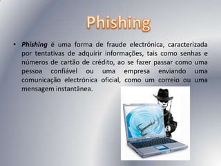 Phishing é uma forma de fraude electrónica, caracterizada por tentativas de adquirir informações, tais como senhas e números de cartão de crédito, ao se fazer passar como uma pessoa confiável ou uma empresa enviando uma comunicação electrónica oficial, como um correio ou uma mensagem instantânea.Phishing