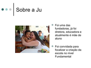 Sobre a Ju

                Foi uma das
                 fundadoras, já foi
                 diretora, educadora e
                 atualmente é mãe de
                 aluno

                Foi convidada para
                 focalizar a criação da
                 escola no nível
                 Fundamental
 