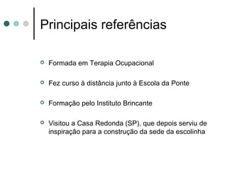 Principais referências

   Formada em Terapia Ocupacional

   Fez curso à distância junto à Escola da Ponte

   Formação pelo Instituto Brincante

   Visitou a Casa Redonda (SP), que depois serviu de
    inspiração para a construção da sede da escolinha
 