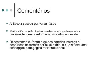 Comentários
   A Escola passou por várias fases

   Maior dificuldade: treinamento de educadores – as
    pessoas tendem a retornar ao modelo conhecido

   Recentemente, foram erguidas paredes internas e
    separadas as turmas por faixa etária, o que reflete uma
    concepção pedagógica mais tradicional
 