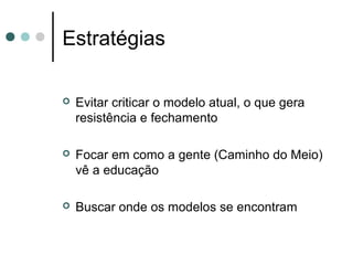 Estratégias

   Evitar criticar o modelo atual, o que gera
    resistência e fechamento

   Focar em como a gente (Caminho do Meio)
    vê a educação

   Buscar onde os modelos se encontram
 