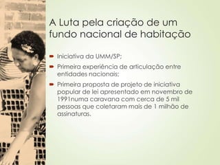 A Luta pela criação de um
fundo nacional de habitação
 Iniciativa da UMM/SP;
 Primeira experiência de articulação entre
entidades nacionais;
 Primeira proposta de projeto de iniciativa
popular de lei apresentado em novembro de
1991numa caravana com cerca de 5 mil
pessoas que coletaram mais de 1 milhão de
assinaturas.
 