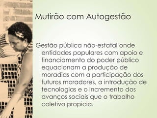 Mutirão com Autogestão
Gestão pública não-estatal onde
entidades populares com apoio e
financiamento do poder público
equacionam a produção de
moradias com a participação dos
futuros moradores, a introdução de
tecnologias e o incremento dos
avanços sociais que o trabalho
coletivo propicia.
 