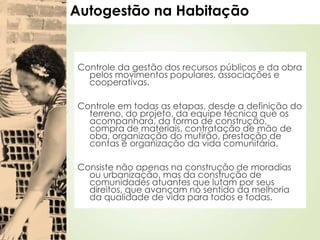 Autogestão na Habitação
Controle da gestão dos recursos públicos e da obra
pelos movimentos populares, associações e
cooperativas.
Controle em todas as etapas, desde a definição do
terreno, do projeto, da equipe técnica que os
acompanhará, da forma de construção,
compra de materiais, contratação de mão de
oba, organização do mutirão, prestação de
contas e organização da vida comunitária.
Consiste não apenas na construção de moradias
ou urbanização, mas da construção de
comunidades atuantes que lutam por seus
direitos, que avançam no sentido da melhoria
da qualidade de vida para todos e todas.
 