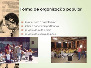 Forma de organização popular
 Romper com o autoritarismo
 Saber e poder compartilhados
 Resgate da auto-estima
 Resgate da cultura do povo
 