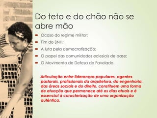 Do teto e do chão não se
abre mão
 Ocaso do regime militar;
 Fim do BNH;
 A luta pela democratização;
 O papel das comunidades eclesiais de base;
 O Movimento de Defesa do Favelado.
Articulação entre lideranças populares, agentes
pastorais, profissionais da arquitetura, da engenharia,
das áreas sociais e do direito, constituem uma forma
de atuação que permanece até os dias atuais e é
essencial à caracterização de uma organização
autêntica.
 
