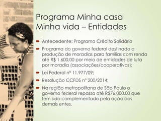 Programa Minha casa
Minha vida – Entidades
 Antecedente: Programa Crédito Solidário
 Programa do governo federal destinado a
produção de moradias para famílias com renda
até R$ 1.600,00 por meio de entidades de luta
por moradia (associações/cooperativas);
 Lei Federal nº 11.977/09;
 Resolução CCFDS nº 200/2014;
 Na região metropolitana de São Paulo o
governo federal repassa até R$76.000,00 que
tem sido complementado pela ação dos
demais entes.
 