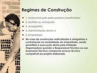 Regimes de Construção
 1. Autoconstrução pelos próprios beneficiários;
 2. Mutirão ou autoajuda;
 3. Autogestão;
 4. Administração direta; e
 5. Empreitada.
 No caso de construção verticalizada é obrigatória a
contratação na modalidade de empreitada, sendo
permitida a execução direta pela Entidade
Organizadora quando o Responsável Técnico ou sua
Assessoria Técnica comprovar acervo técnico
compatível ao projeto elaborado.
 